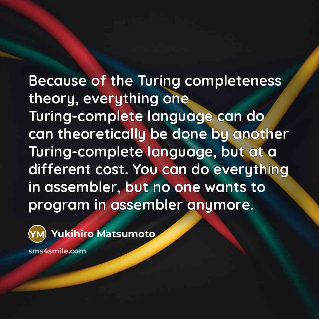 “Because of the Turing completeness theory, everything one Turing-complete language can do can theoretically be done by another Turing-complete language, but at a different cost. You can do everything in assembler, but no one wants to program in assembler anymore.” quote by Yukihiro Matsumoto