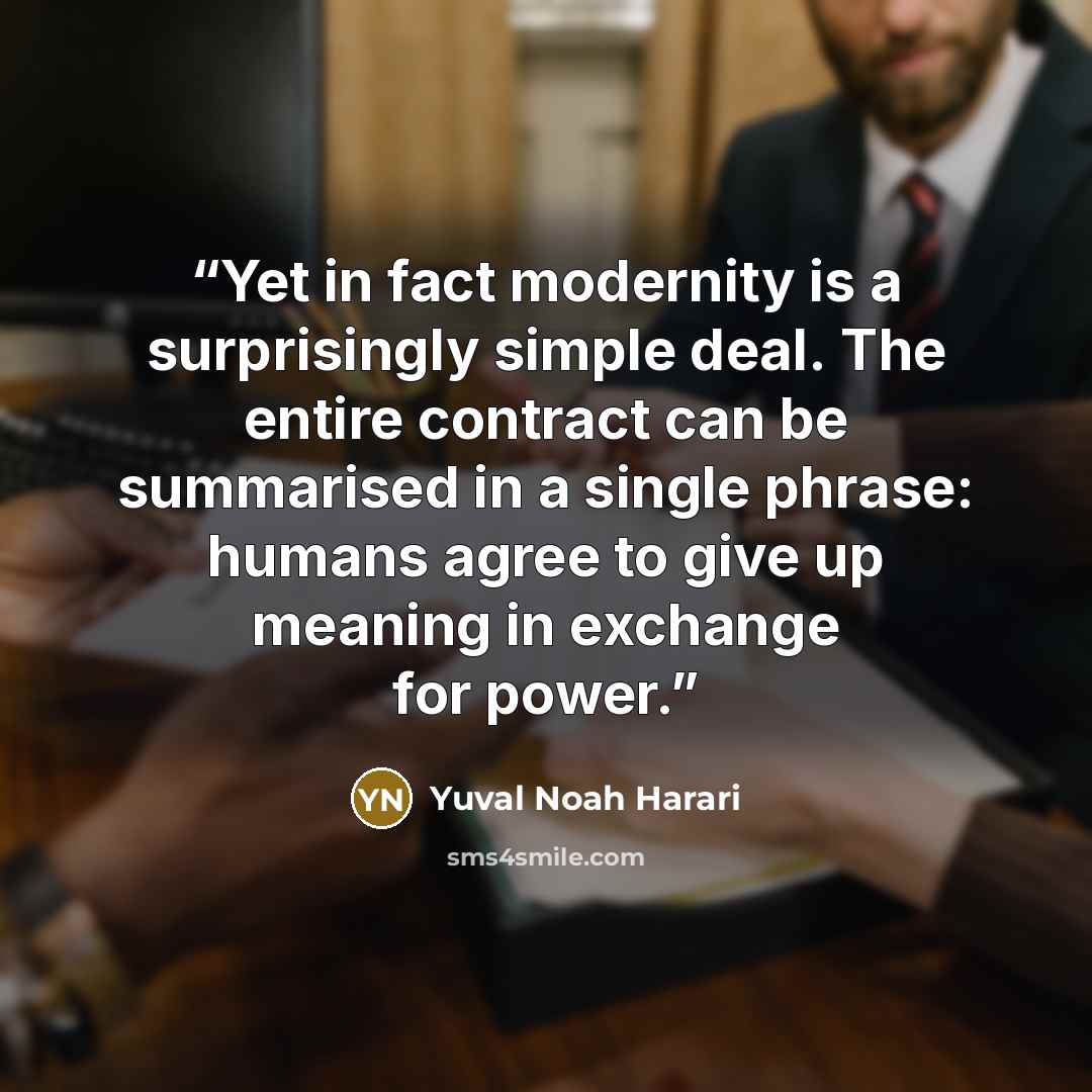 “Yet in fact modernity is a surprisingly simple deal. The entire contract can be summarised in a single phrase: humans agree to give up meaning in exchange for power.” quote by Yuval Noah Harari