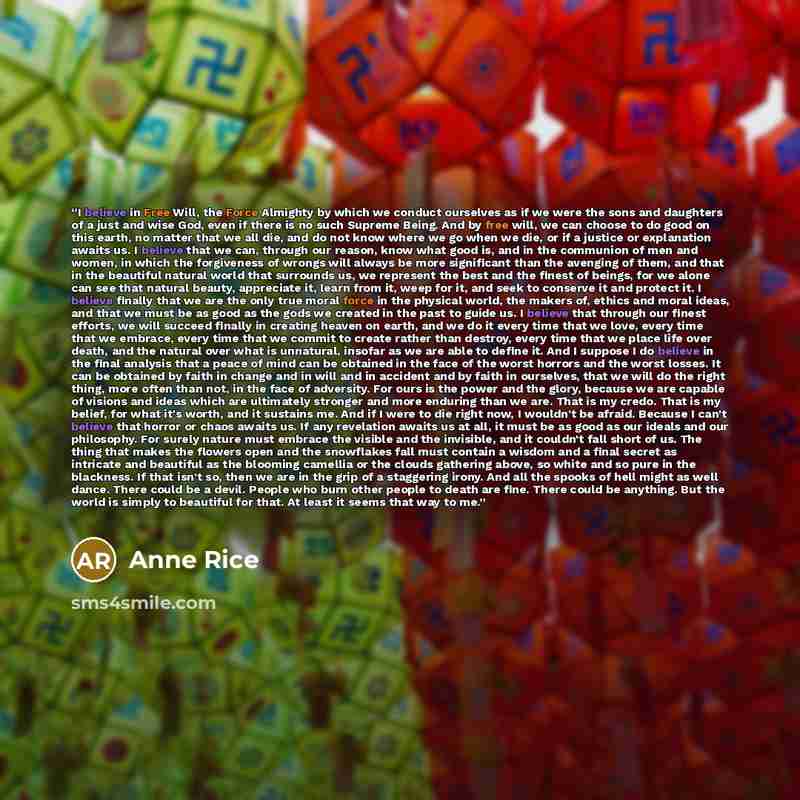 “I believe in Free Will, the Force Almighty by which we conduct ourselves as if we were the sons and daughters of a just and wise God, even if there is no such Supreme Being. And by free will, we can choose to do good on this earth, no matter that we all die, and do not know where we go when we…” quote by Anne Rice