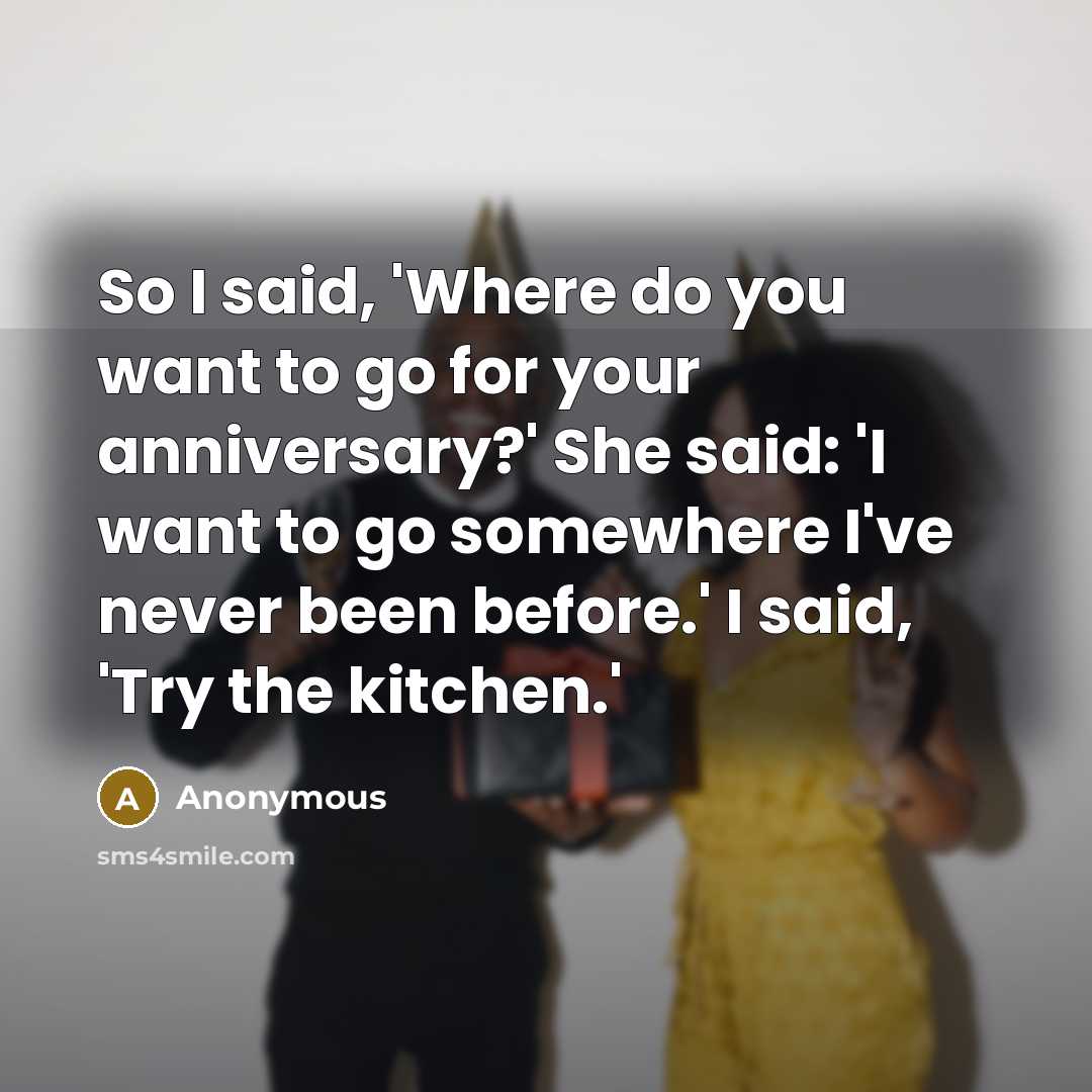 “So I said, 'Where do you want to go for your anniversary?' She said: 'I want to go somewhere I've never been before.' I said, 'Try the kitchen.'” quote by Anonymous