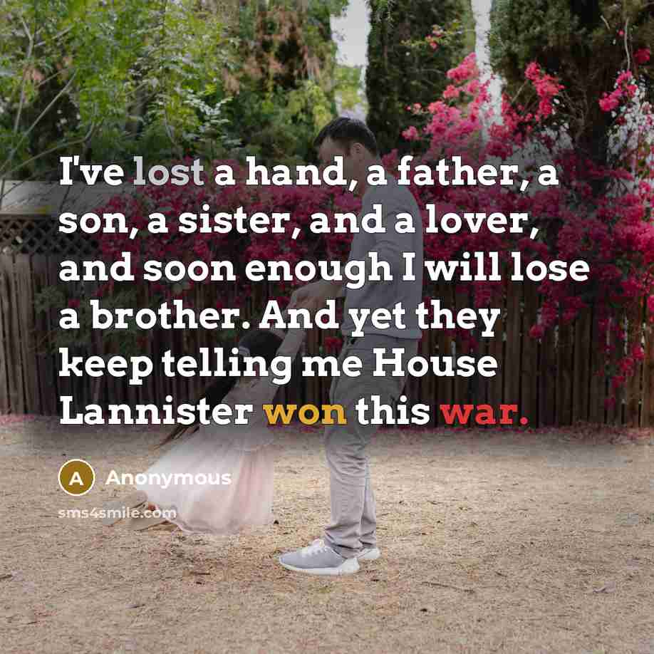 “I've lost a hand, a father, a son, a sister, and a lover, and soon enough I will lose a brother. And yet they keep telling me House Lannister won this war.” quote by Anonymous
