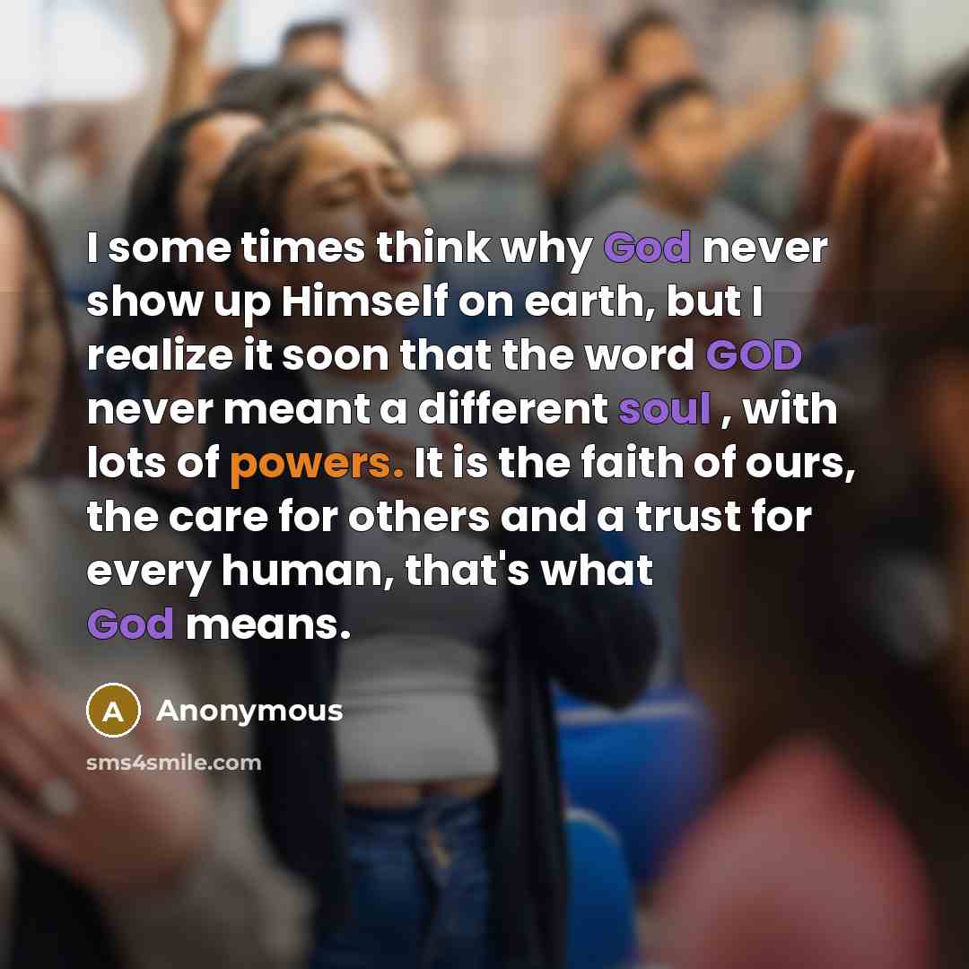 “I some times think why God never show up Himself on earth, but I realize it soon that the word GOD never meant a different soul , with lots of powers. It is the faith of ours, the care for others and a trust for every human, that's what God means.” quote by Anonymous