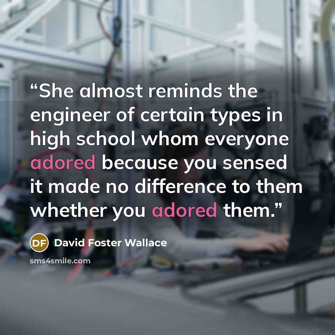 “She almost reminds the engineer of certain types in high school whom everyone adored because you sensed it made no difference to them whether you adored them.” quote by David Foster Wallace