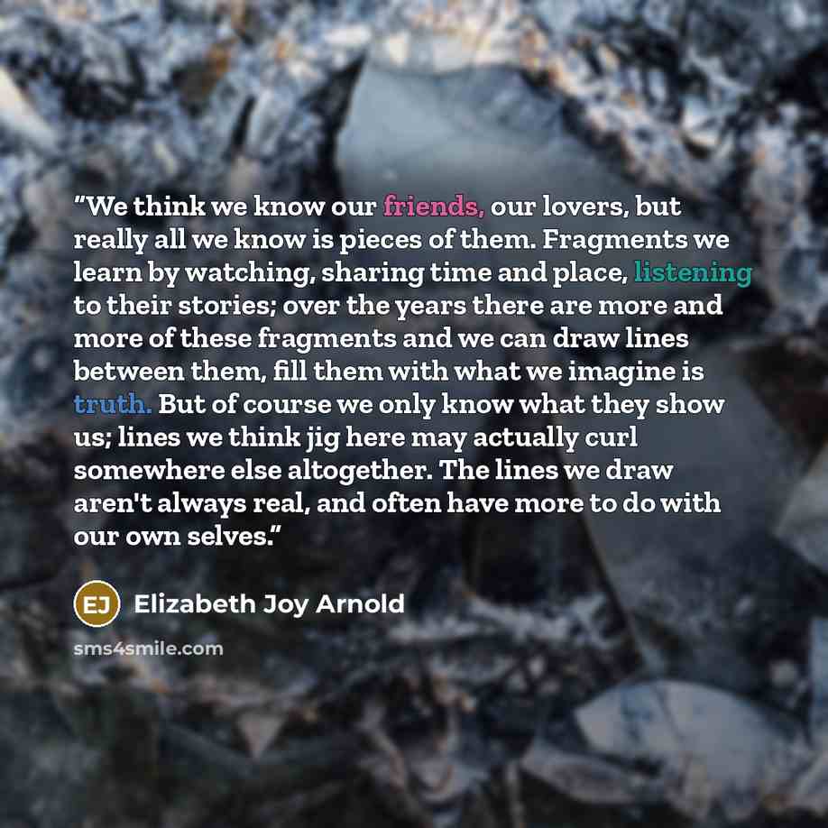 “We think we know our friends, our lovers, but really all we know is pieces of them. Fragments we learn by watching, sharing time and place, listening to their stories; over the years there are more and more of these fragments and we can draw lines between them, fill them with what we imagine is…” quote by Elizabeth Joy Arnold