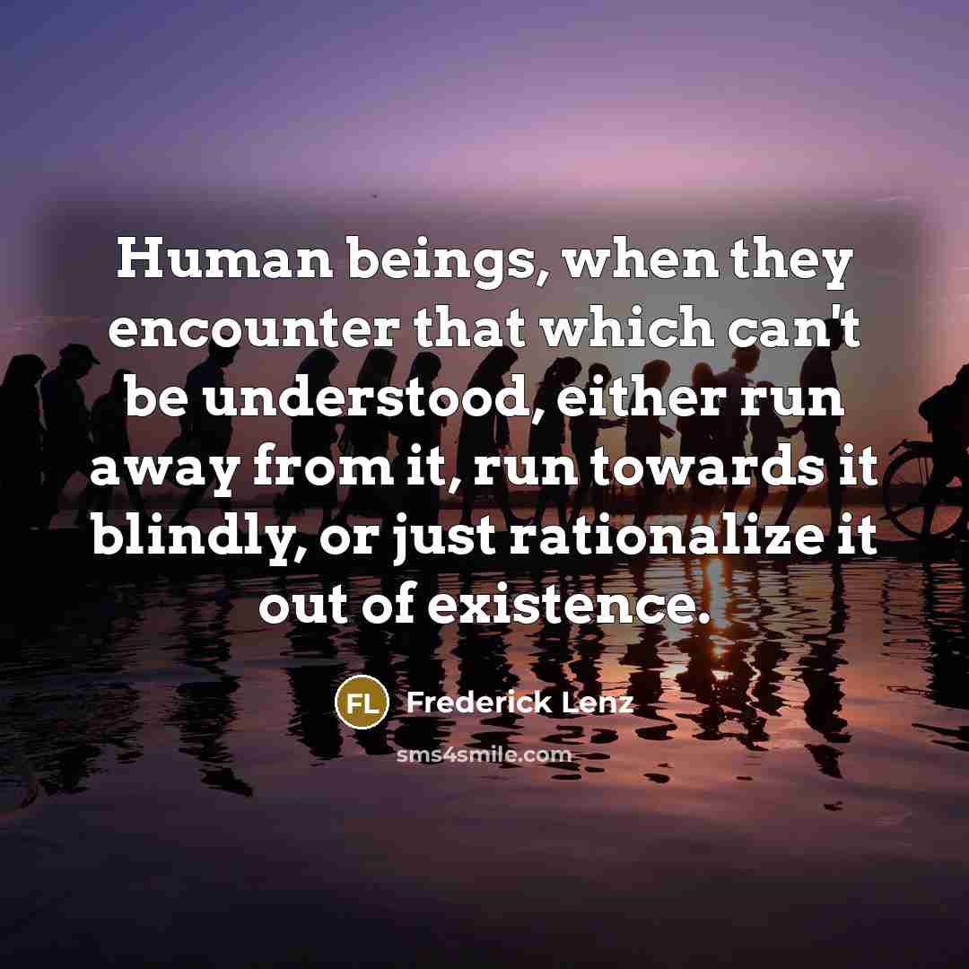“Human beings, when they encounter that which can't be understood, either run away from it, run towards it blindly, or just rationalize it out of existence.” quote by Frederick Lenz