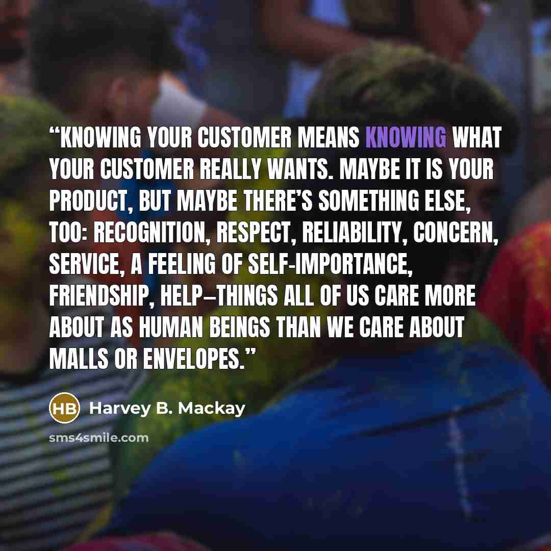 “Knowing your customer means knowing what your customer really wants. Maybe it is your product, but maybe there’s something else, too: recognition, respect, reliability, concern, service, a feeling of self-importance, friendship, help—things all of us care more about as human beings than we care…” quote by Harvey B. Mackay
