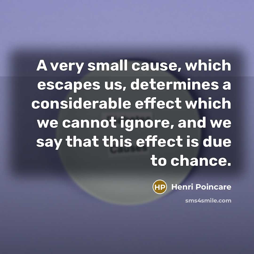 “A very small cause, which escapes us, determines a considerable effect which we cannot ignore, and we say that this effect is due to chance.” quote by Henri Poincare