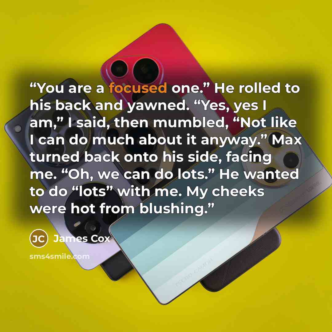 “You are a focused one.” He rolled to his back and yawned. “Yes, yes I am,” I said, then mumbled, “Not like I can do much about it anyway.” Max turned back onto his side, facing me. “Oh, we can do lots.” He wanted to do “lots” with me. My cheeks were hot from blushing.” quote by James Cox