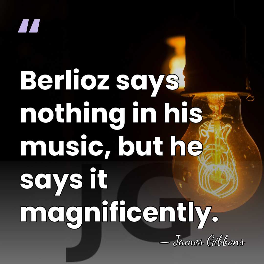 Berlioz says nothing in his music, but he says it magnificently. - James Gibbons