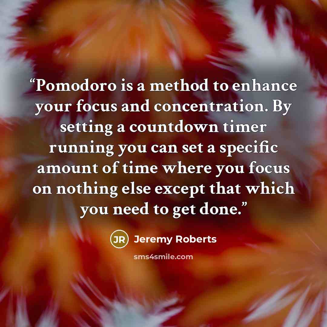 “Pomodoro is a method to enhance your focus and concentration. By setting a countdown timer running you can set a specific amount of time where you focus on nothing else except that which you need to get done.” quote by Jeremy Roberts