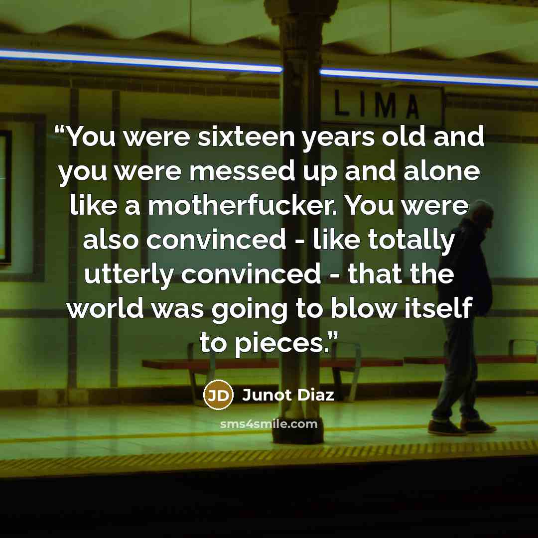 “You were sixteen years old and you were messed up and alone like a motherfucker. You were also convinced - like totally utterly convinced - that the world was going to blow itself to pieces.” quote by Junot Díaz