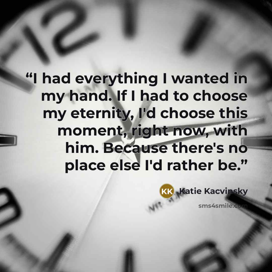 “I had everything I wanted in my hand. If I had to choose my eternity, I'd choose this moment, right now, with him. Because there's no place else I'd rather be.” quote by Katie Kacvinsky
