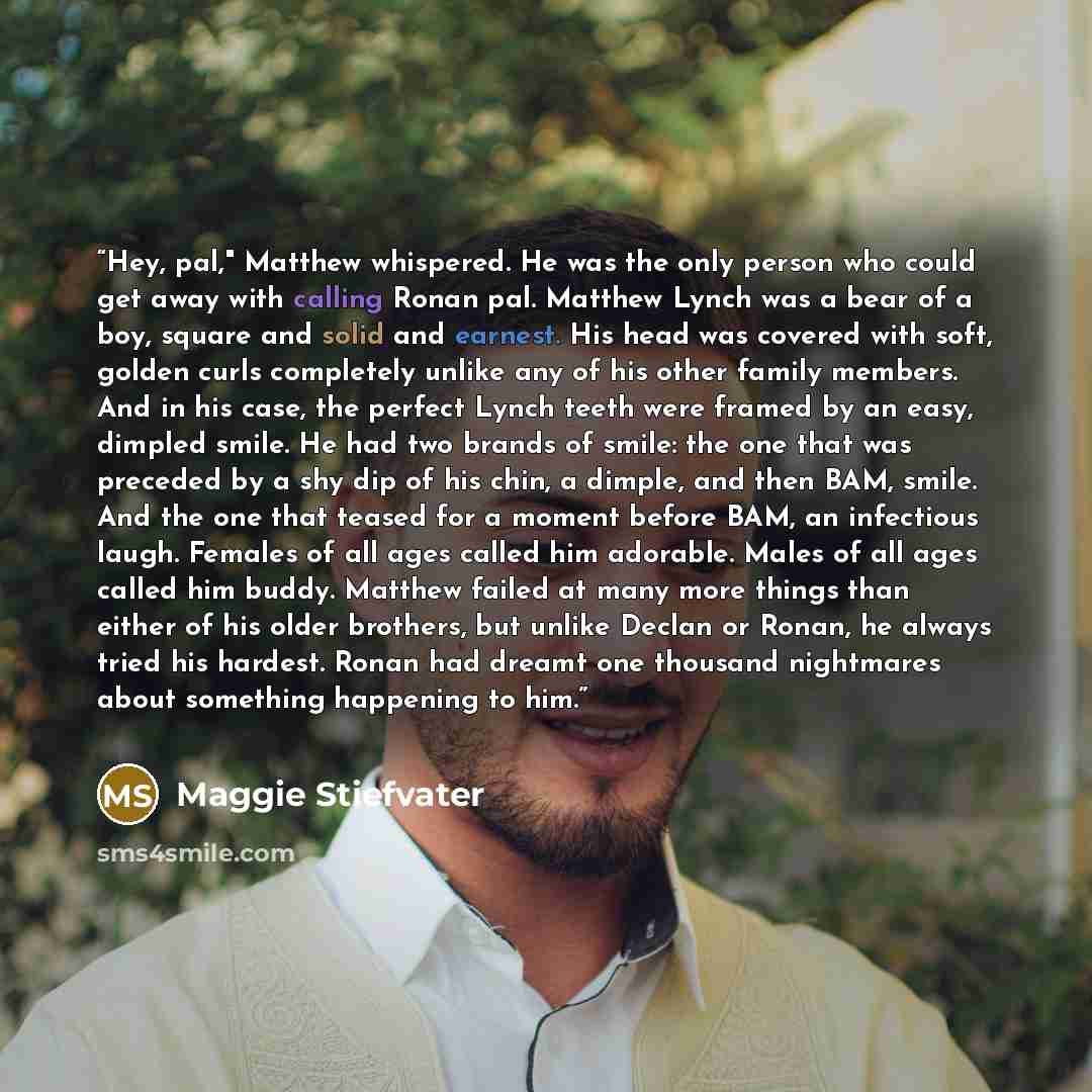 “Hey, pal," Matthew whispered. He was the only person who could get away with calling Ronan pal. Matthew Lynch was a bear of a boy, square and solid and earnest. His head was covered with soft, golden curls completely unlike any of his other family members. And in his case, the perfect Lynch teeth…” quote by Maggie Stiefvater
