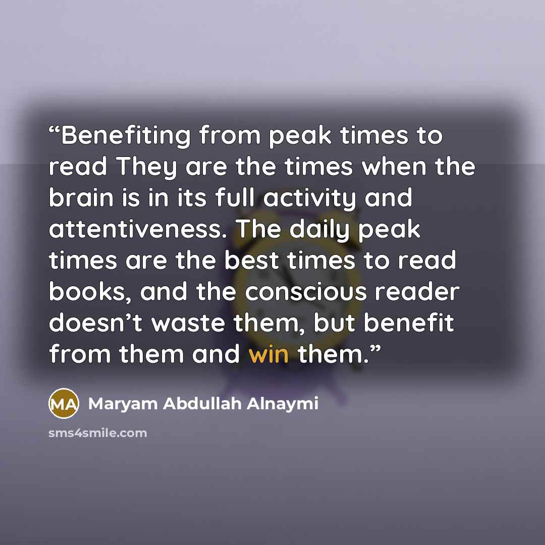 “Benefiting from peak times to read They are the times when the brain is in its full activity and attentiveness. The daily peak times are the best times to read books, and the conscious reader doesn’t waste them, but benefit from them and win them.” quote by Maryam Abdullah Alnaymi