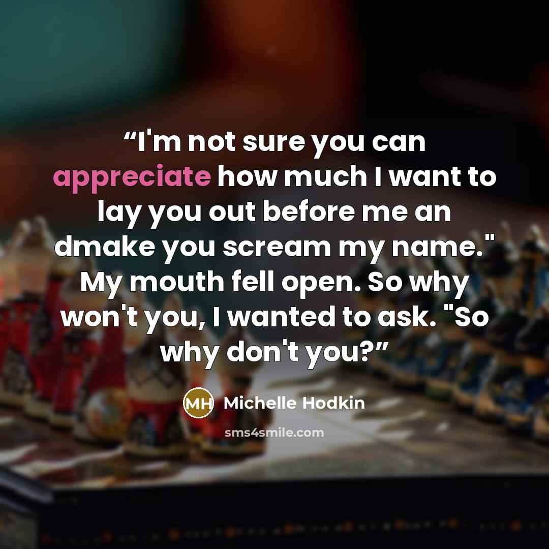 “I'm not sure you can appreciate how much I want to lay you out before me an dmake you scream my name." My mouth fell open. So why won't you, I wanted to ask. "So why don't you?” quote by Michelle Hodkin