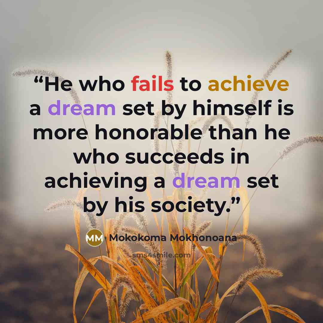 “He who fails to achieve a dream set by himself is more honorable than he who succeeds in achieving a dream set by his society.” quote by Mokokoma Mokhonoana