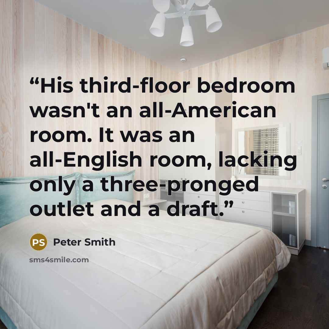 “His third-floor bedroom wasn't an all-American room. It was an all-English room, lacking only a three-pronged outlet and a draft.” quote by Peter Smith