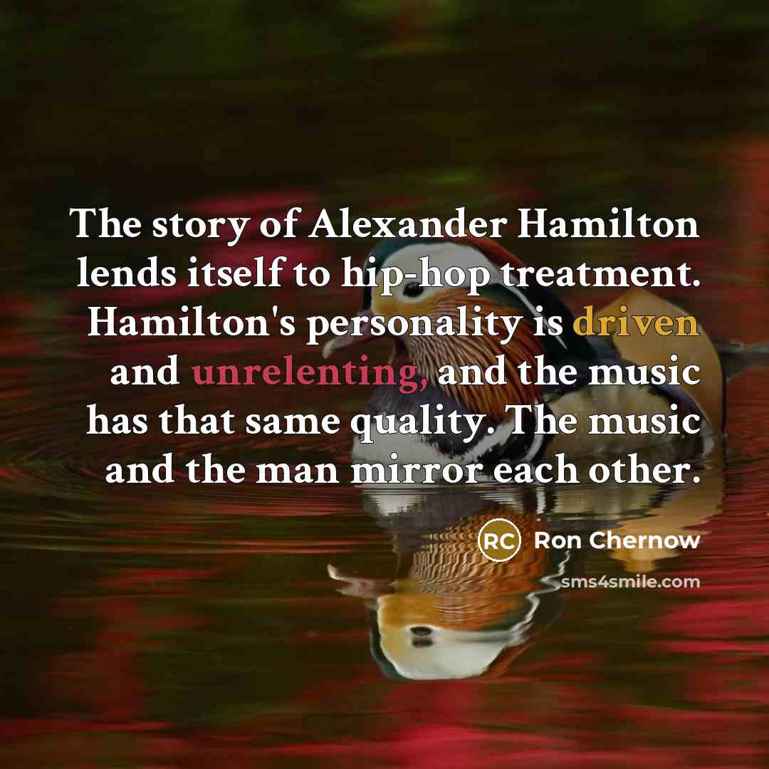 “The story of Alexander Hamilton lends itself to hip-hop treatment. Hamilton's personality is driven and unrelenting, and the music has that same quality. The music and the man mirror each other.” quote by Ron Chernow