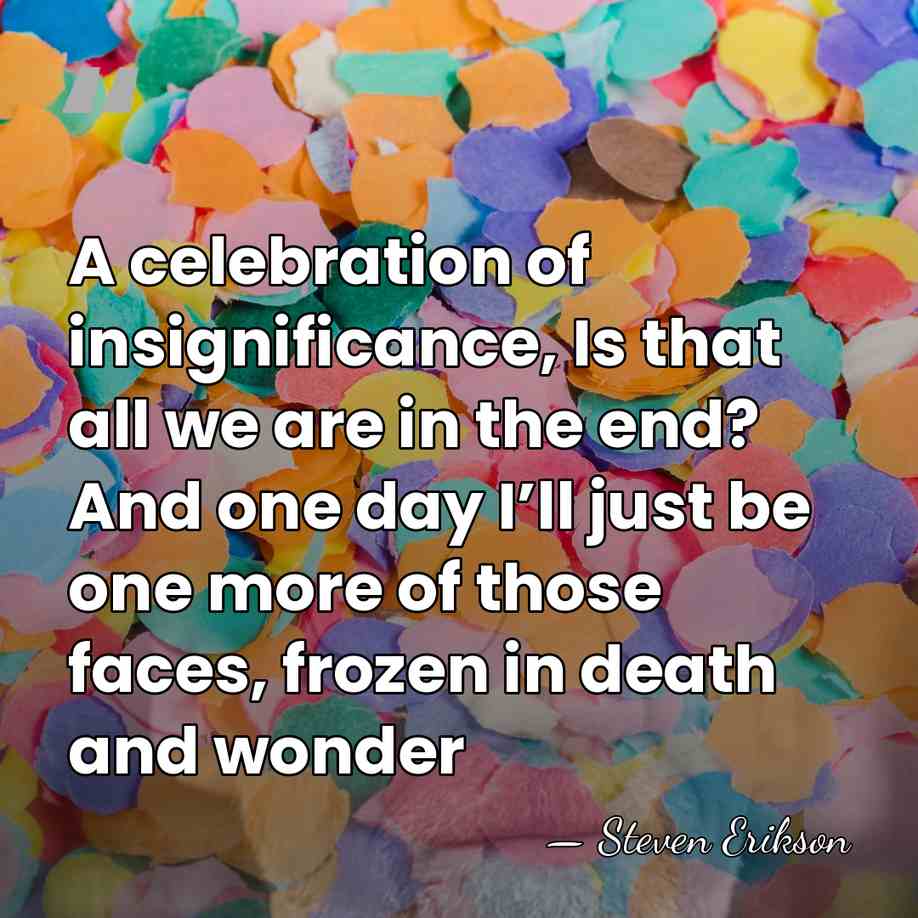 A celebration of insignificance, Is that all we are in the end?&hellip; - Steven Erikson