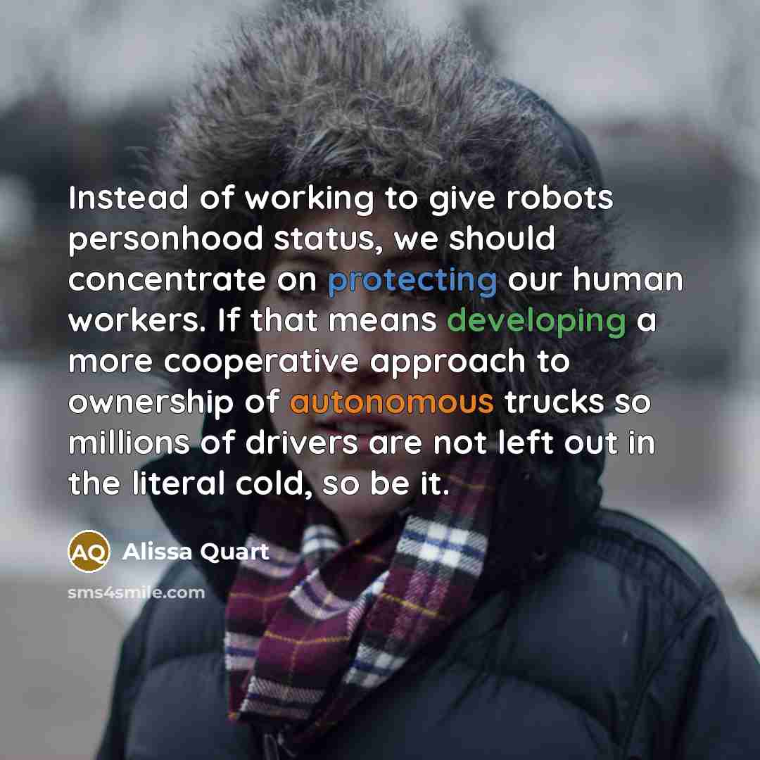 “Instead of working to give robots personhood status, we should concentrate on protecting our human workers. If that means developing a more cooperative approach to ownership of autonomous trucks so millions of drivers are not left out in the literal cold, so be it.” quote by Alissa Quart
