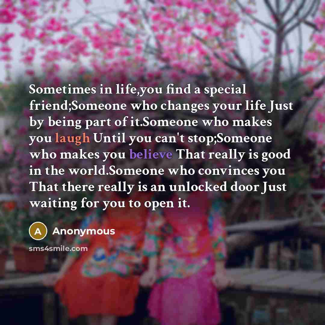 “Sometimes in life,you find a special friend;Someone who changes your life Just by being part of it.Someone who makes you laugh Until you can't stop;Someone who makes you believe That really is good in the world.Someone who convinces you That there really is an unlocked door Just waiting for you to…” quote by Anonymous