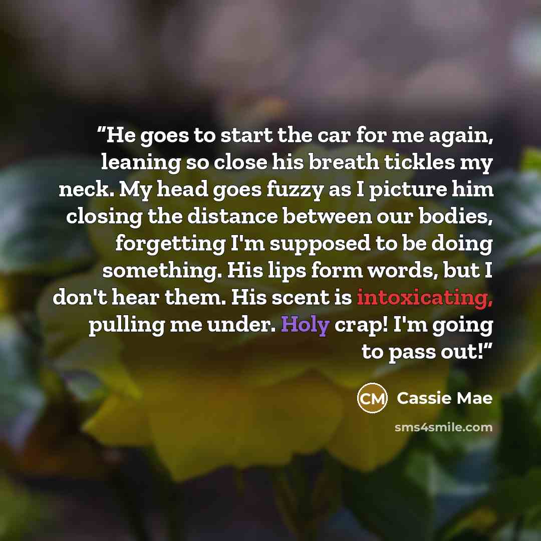 “He goes to start the car for me again, leaning so close his breath tickles my neck. My head goes fuzzy as I picture him closing the distance between our bodies, forgetting I'm supposed to be doing something. His lips form words, but I don't hear them. His scent is intoxicating, pulling me under…” quote by Cassie Mae