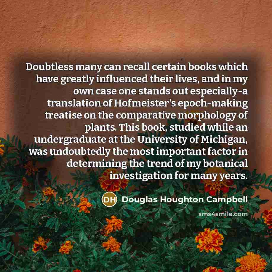 “Doubtless many can recall certain books which have greatly influenced their lives, and in my own case one stands out especially-a translation of Hofmeister's epoch-making treatise on the comparative morphology of plants. This book, studied while an undergraduate at the University of Michigan, was…” quote by Douglas Houghton Campbell