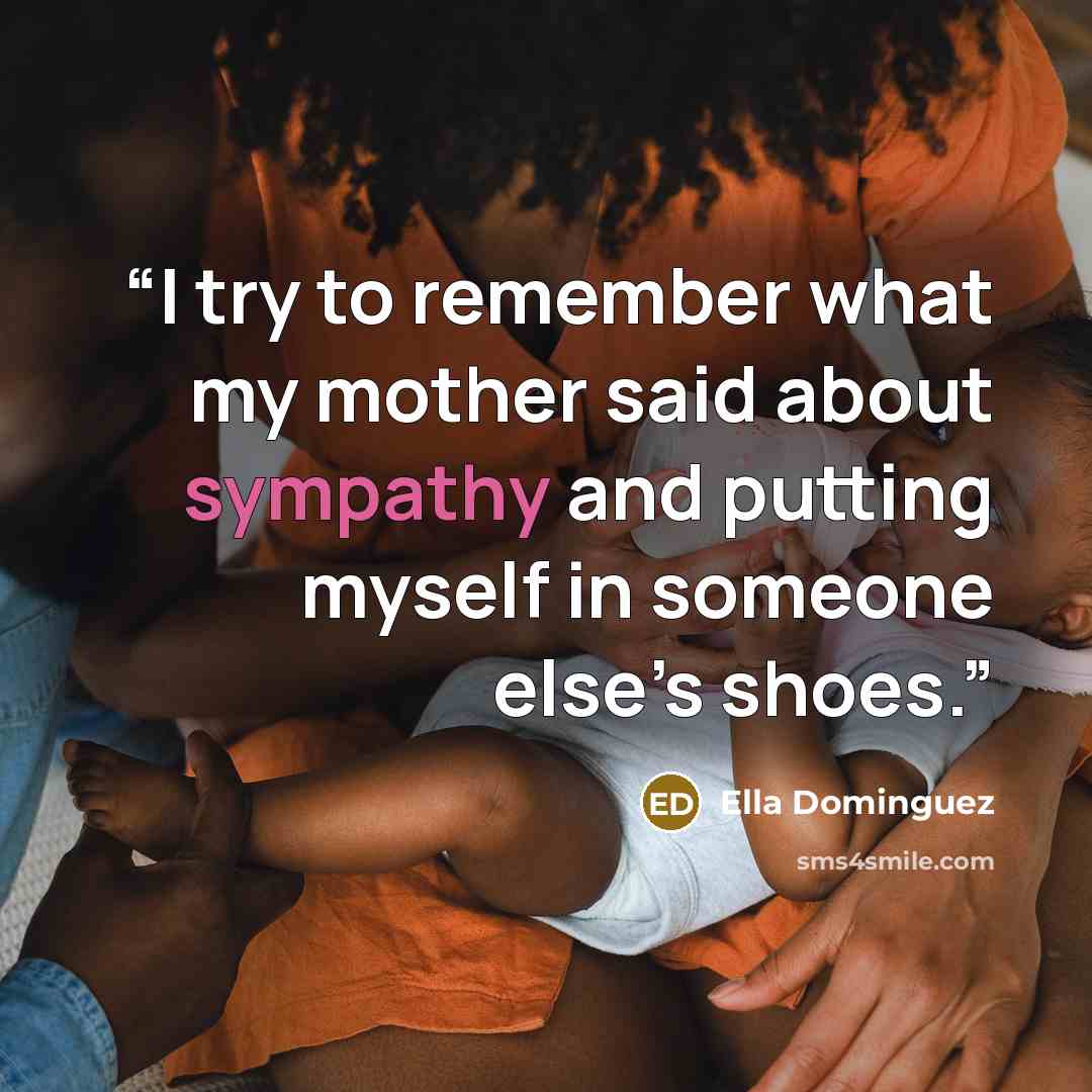 “I try to remember what my mother said about sympathy and putting myself in someone else’s shoes.” quote by Ella Dominguez