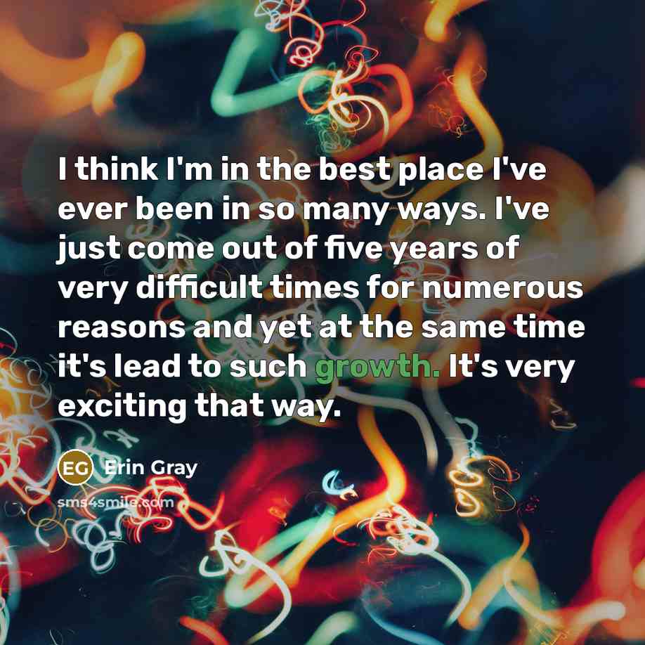 “I think I'm in the best place I've ever been in so many ways. I've just come out of five years of very difficult times for numerous reasons and yet at the same time it's lead to such growth. It's very exciting that way.” quote by Erin Gray
