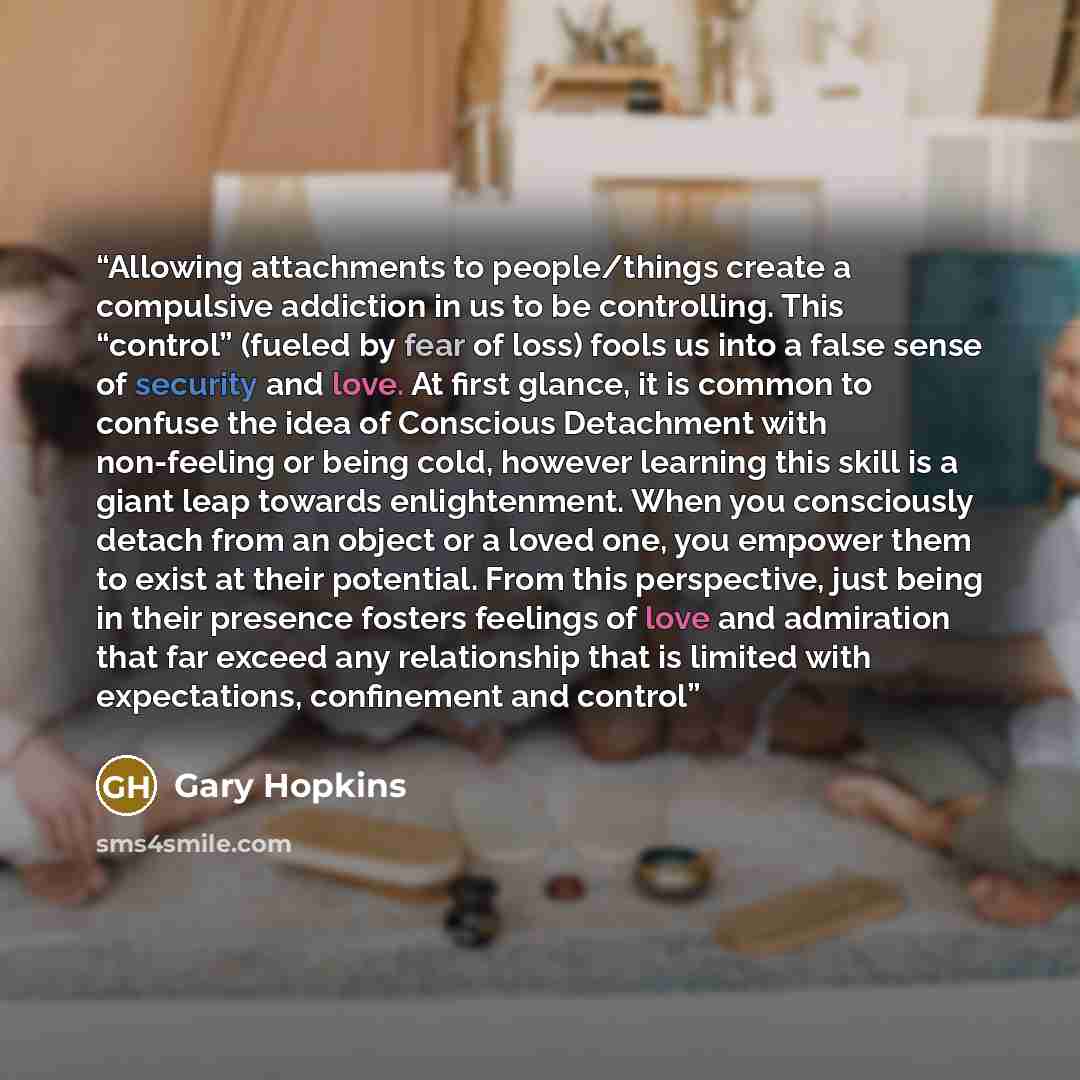 “Allowing attachments to people/things create a compulsive addiction in us to be controlling. This “control” (fueled by fear of loss) fools us into a false sense of security and love. At first glance, it is common to confuse the idea of Conscious Detachment with non-feeling or being cold, however…” quote by Gary Hopkins