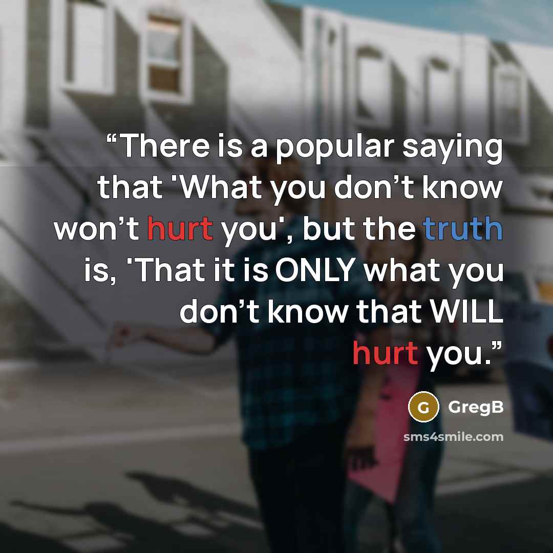 “There is a popular saying that 'What you don't know won't hurt you', but the truth is, 'That it is ONLY what you don't know that WILL hurt you.” quote by GregB