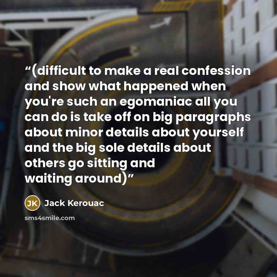 “(difficult to make a real confession and show what happened when you're such an egomaniac all you can do is take off on big paragraphs about minor details about yourself and the big sole details about others go sitting and waiting around)” quote by Jack Kerouac