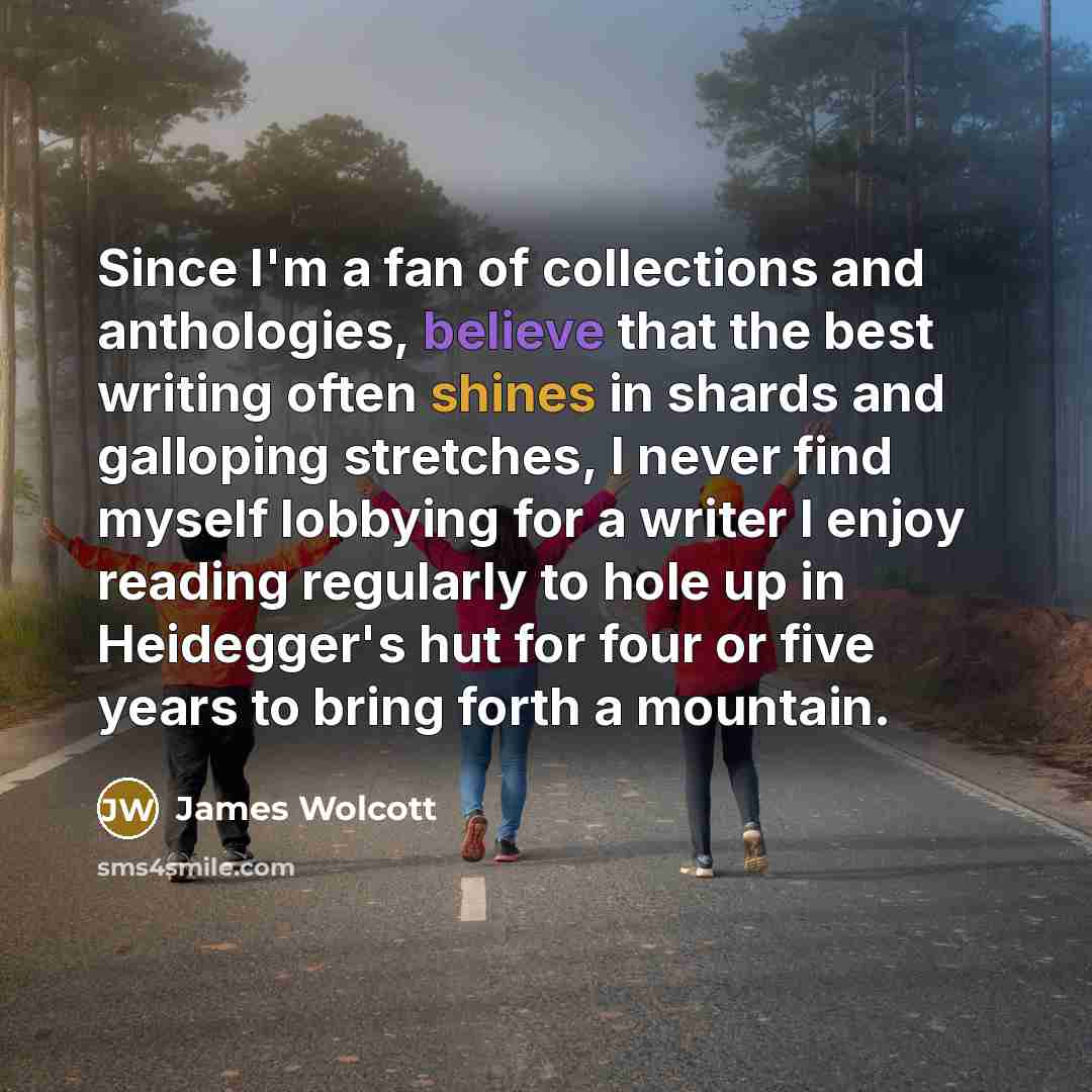 “Since I'm a fan of collections and anthologies, believe that the best writing often shines in shards and galloping stretches, I never find myself lobbying for a writer I enjoy reading regularly to hole up in Heidegger's hut for four or five years to bring forth a mountain.” quote by James Wolcott