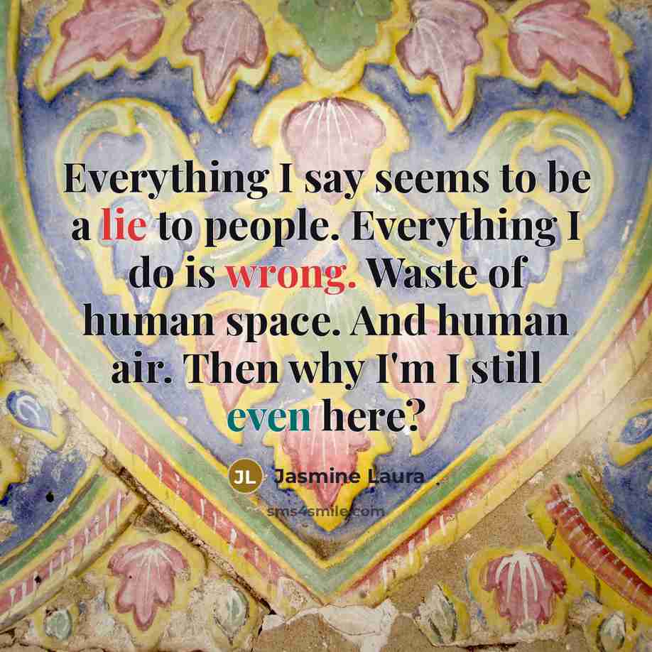 “Everything I say seems to be a lie to people. Everything I do is wrong. Waste of human space. And human air. Then why I'm I still even here?” quote by Jasmine Laura