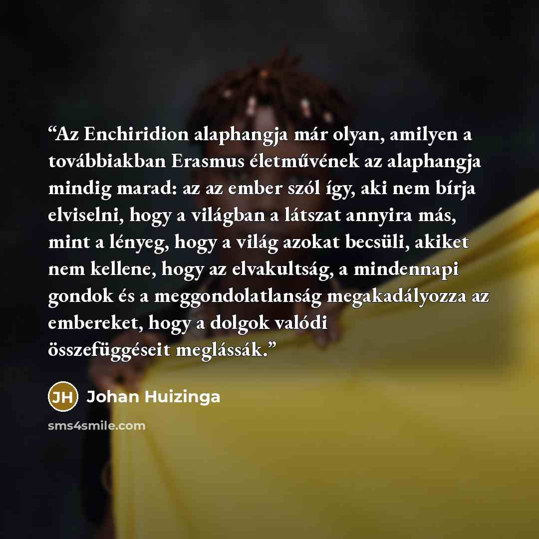 “Az Enchiridion alaphangja már olyan, amilyen a továbbiakban Erasmus életművének az alaphangja mindig marad: az az ember szól így, aki nem bírja elviselni, hogy a világban a látszat annyira más, mint a lényeg, hogy a világ azokat becsüli, akiket nem kellene, hogy az elvakultság, a mindennapi gondok…” quote by Johan Huizinga