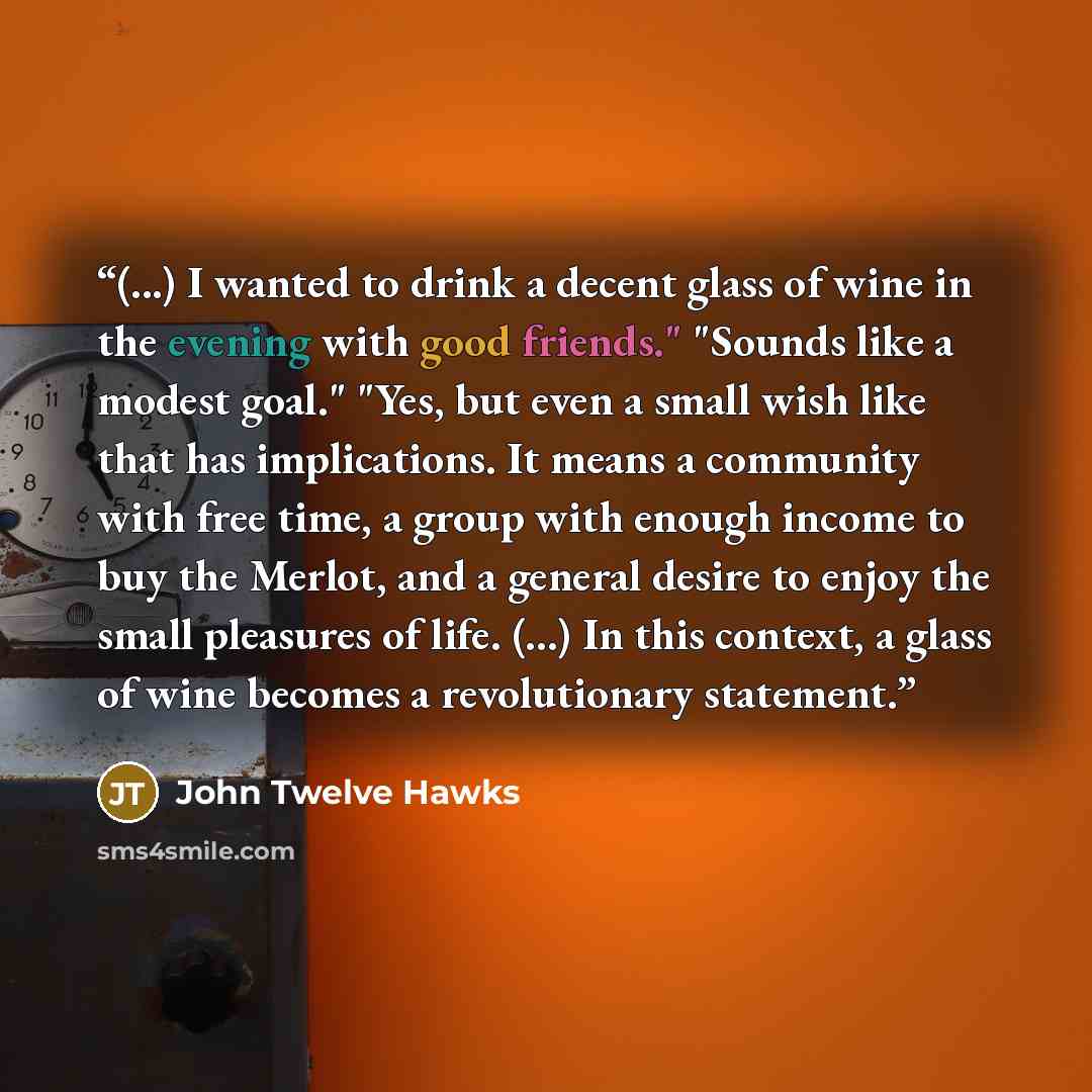 “(...) I wanted to drink a decent glass of wine in the evening with good friends." "Sounds like a modest goal." "Yes, but even a small wish like that has implications. It means a community with free time, a group with enough income to buy the Merlot, and a general desire to enjoy the small…” quote by John Twelve Hawks