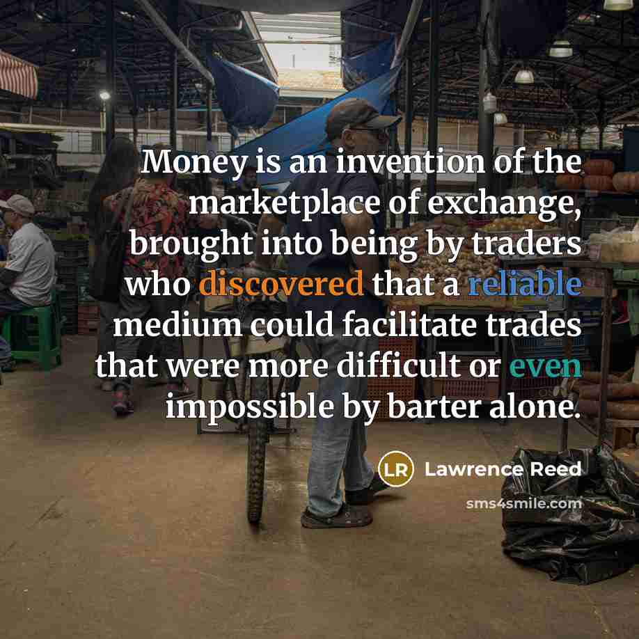 “Money is an invention of the marketplace of exchange, brought into being by traders who discovered that a reliable medium could facilitate trades that were more difficult or even impossible by barter alone.” quote by Lawrence Reed