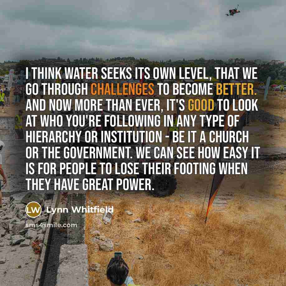 “I think water seeks its own level, that we go through challenges to become better. And now more than ever, it's good to look at who you're following in any type of hierarchy or institution - be it a church or the government. We can see how easy it is for people to lose their footing when they have…” quote by Lynn Whitfield