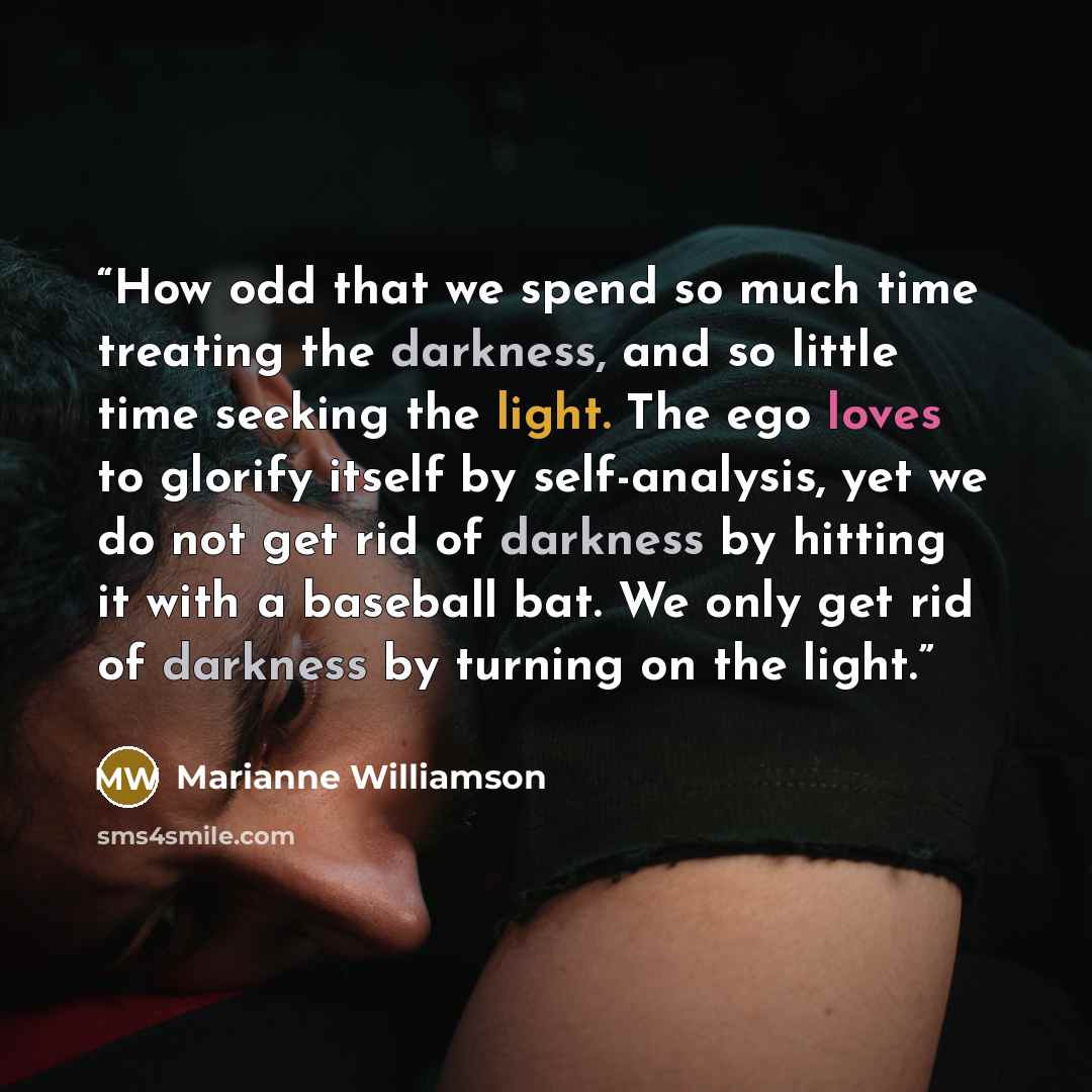“How odd that we spend so much time treating the darkness, and so little time seeking the light. The ego loves to glorify itself by self-analysis, yet we do not get rid of darkness by hitting it with a baseball bat. We only get rid of darkness by turning on the light.” quote by Marianne Williamson