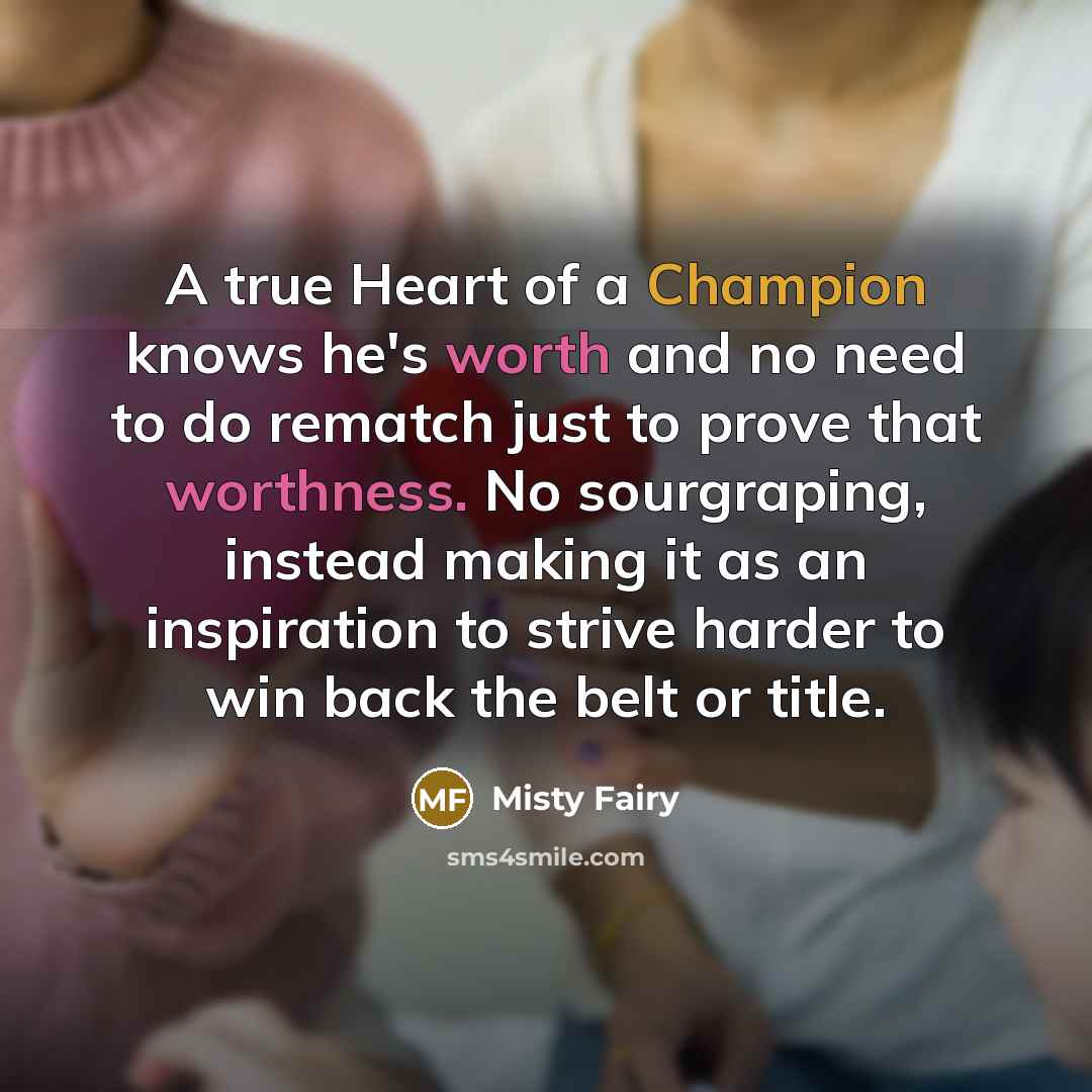 “A true Heart of a Champion knows he's worth and no need to do rematch just to prove that worthness. No sourgraping, instead making it as an inspiration to strive harder to win back the belt or title.” quote by Misty Fairy