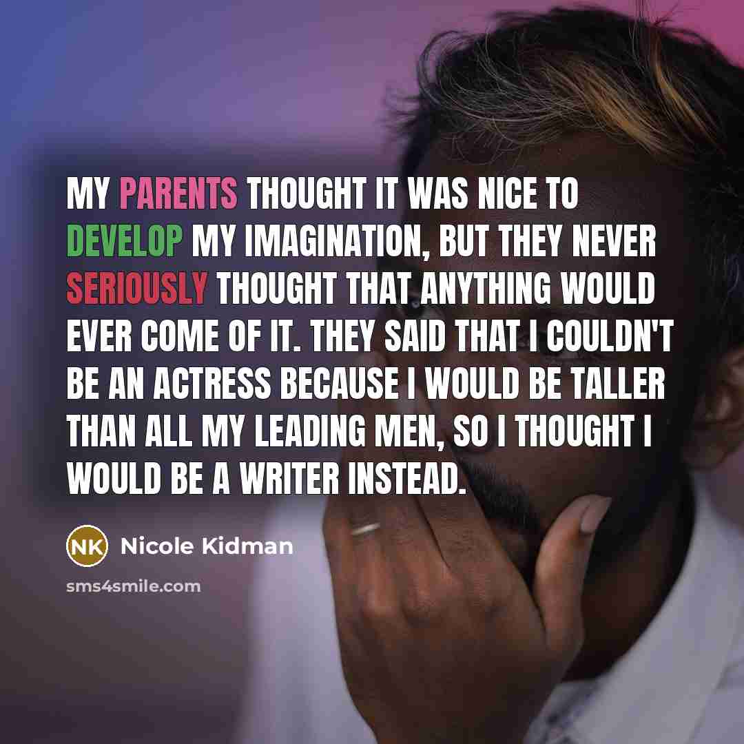 “My parents thought it was nice to develop my imagination, but they never seriously thought that anything would ever come of it. They said that I couldn't be an actress because I would be taller than all my leading men, so I thought I would be a writer instead.” quote by Nicole Kidman
