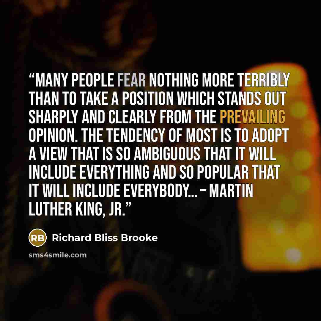 “Many people fear nothing more terribly than to take a position which stands out sharply and clearly from the prevailing opinion. The tendency of most is to adopt a view that is so ambiguous that it will include everything and so popular that it will include everybody… – Martin Luther King, Jr.” quote by Richard Bliss Brooke