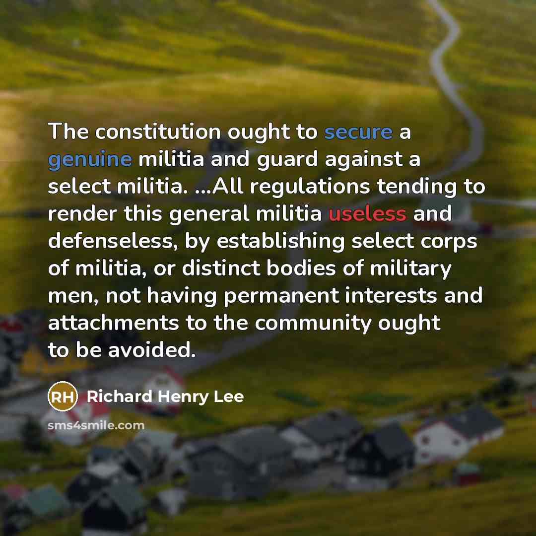 “The constitution ought to secure a genuine militia and guard against a select militia. ...All regulations tending to render this general militia useless and defenseless, by establishing select corps of militia, or distinct bodies of military men, not having permanent interests and attachments to…” quote by Richard Henry Lee