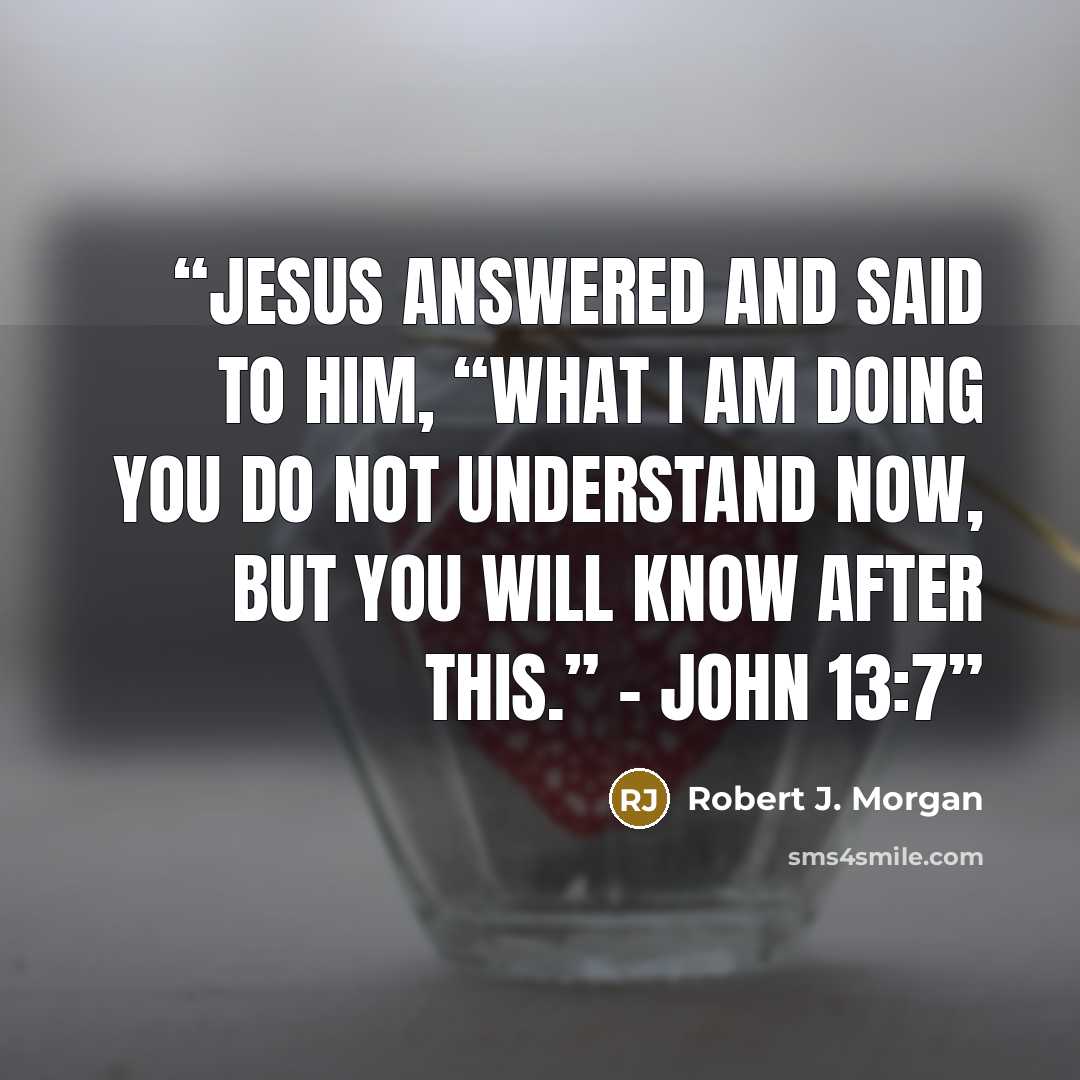 “Jesus answered and said to him, “What I am doing you do not understand now, but you will know after this.” – John 13:7” quote by Robert J. Morgan