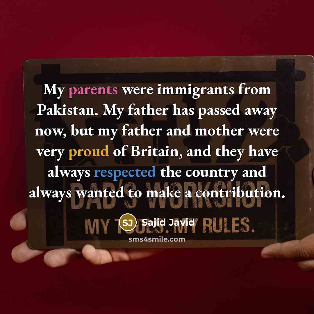 “My parents were immigrants from Pakistan. My father has passed away now, but my father and mother were very proud of Britain, and they have always respected the country and always wanted to make a contribution.” quote by Sajid Javid