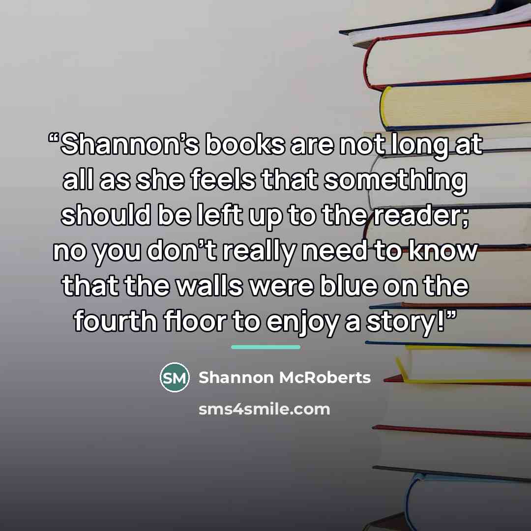 “Shannon's books are not long at all as she feels that something should be left up to the reader; no you don't really need to know that the walls were blue on the fourth floor to enjoy a story!” quote by Shannon McRoberts