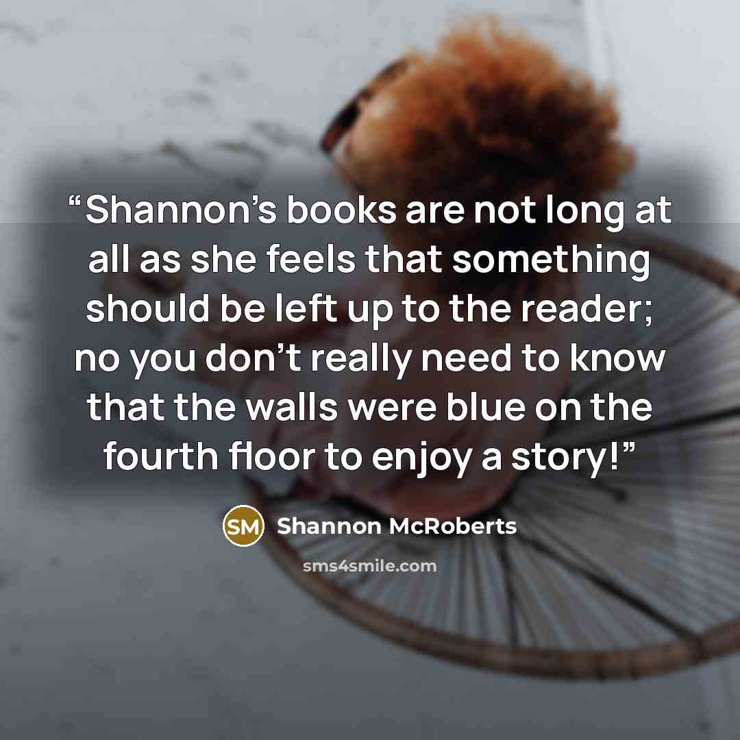 “Shannon's books are not long at all as she feels that something should be left up to the reader; no you don't really need to know that the walls were blue on the fourth floor to enjoy a story!” quote by Shannon McRoberts