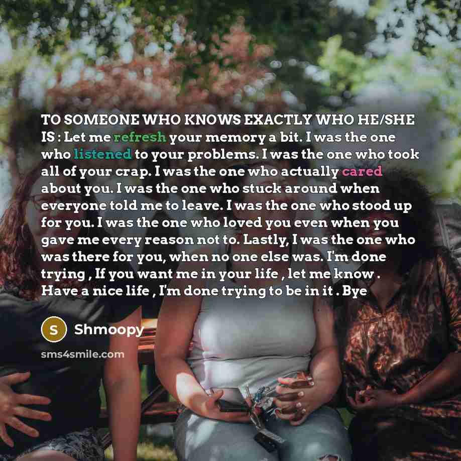 “TO SOMEONE WHO KNOWS EXACTLY WHO HE/SHE IS : Let me refresh your memory a bit. I was the one who listened to your problems. I was the one who took all of your crap. I was the one who actually cared about you. I was the one who stuck around when everyone told me to leave. I was the one who stood up…” quote by Shmoopy