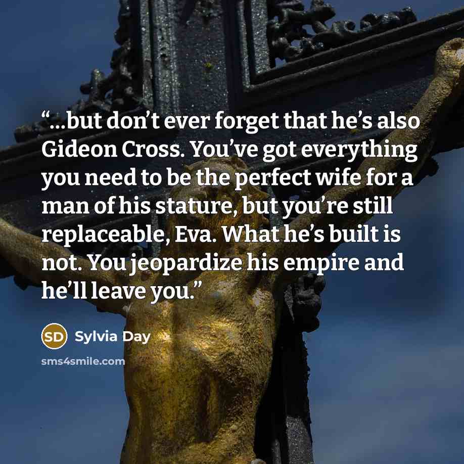 “…but don’t ever forget that he’s also Gideon Cross. You’ve got everything you need to be the perfect wife for a man of his stature, but you’re still replaceable, Eva. What he’s built is not. You jeopardize his empire and he’ll leave you.” quote by Sylvia Day