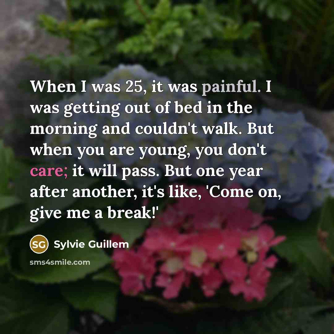 “When I was 25, it was painful. I was getting out of bed in the morning and couldn't walk. But when you are young, you don't care; it will pass. But one year after another, it's like, 'Come on, give me a break!'” quote by Sylvie Guillem